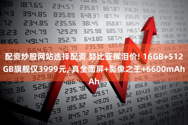 配资炒股网站选择配资 努比亚挥泪价! 16GB+512GB旗舰仅3999元, 真全面屏+影像之王+6600mAh