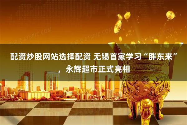 配资炒股网站选择配资 无锡首家学习“胖东来”，永辉超市正式亮相