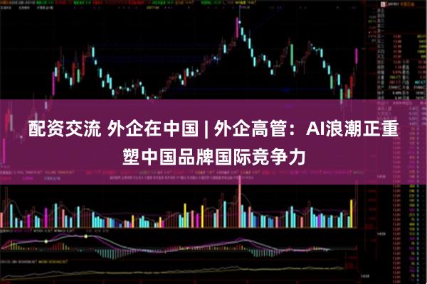 配资交流 外企在中国 | 外企高管：AI浪潮正重塑中国品牌国际竞争力