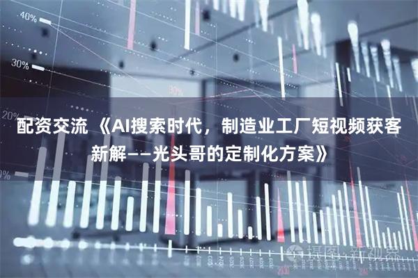 配资交流 《AI搜索时代，制造业工厂短视频获客新解——光头哥的定制化方案》