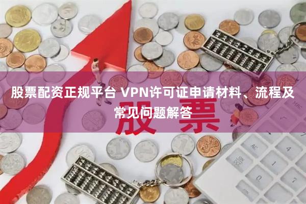 股票配资正规平台 VPN许可证申请材料、流程及常见问题解答