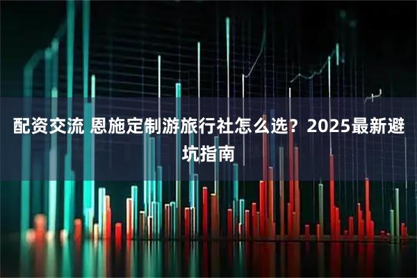 配资交流 恩施定制游旅行社怎么选？2025最新避坑指南