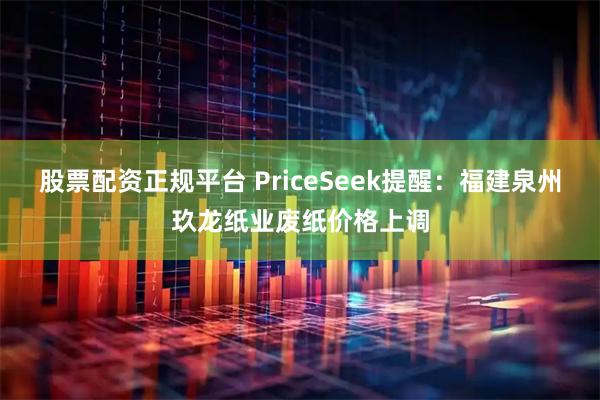 股票配资正规平台 PriceSeek提醒：福建泉州玖龙纸业废纸价格上调