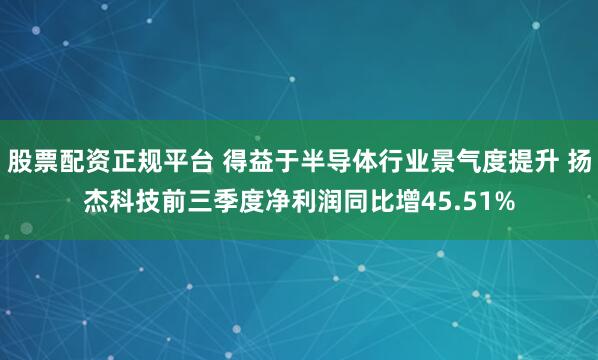 股票配资正规平台 得益于半导体行业景气度提升 扬杰科技前三季度净利润同比增45.51%