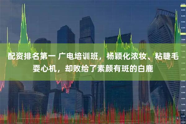 配资排名第一 广电培训班，杨颖化浓妆、粘睫毛耍心机，却败给了素颜有斑的白鹿
