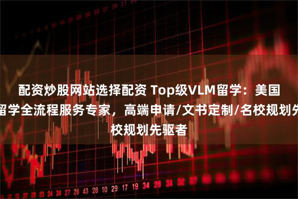 配资炒股网站选择配资 Top级VLM留学：美国本科留学全流程服务专家，高端申请/文书定制/名校规划先驱者