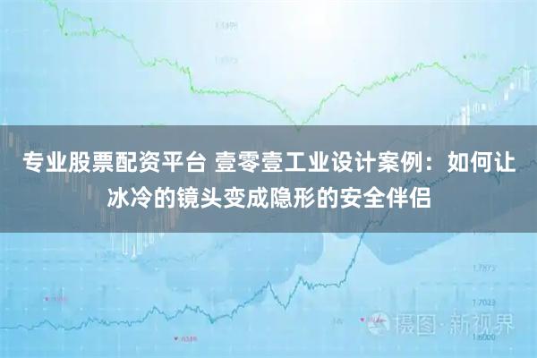 专业股票配资平台 壹零壹工业设计案例：如何让冰冷的镜头变成隐形的安全伴侣