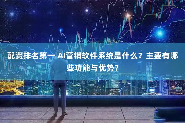 配资排名第一 AI营销软件系统是什么？主要有哪些功能与优势？