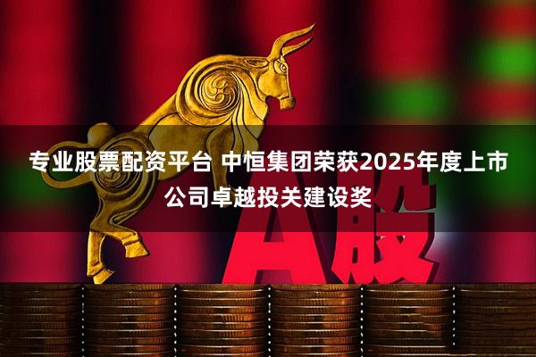 专业股票配资平台 中恒集团荣获2025年度上市公司卓越投关建设奖