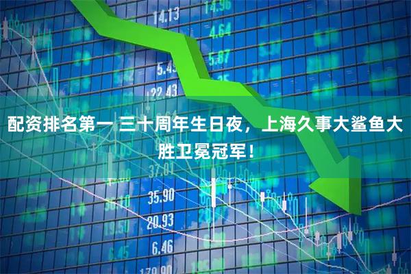 配资排名第一 三十周年生日夜，上海久事大鲨鱼大胜卫冕冠军！