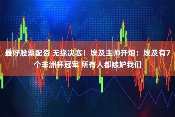 最好股票配资 无缘决赛！埃及主帅开炮：埃及有7个非洲杯冠军 所有人都嫉妒我们