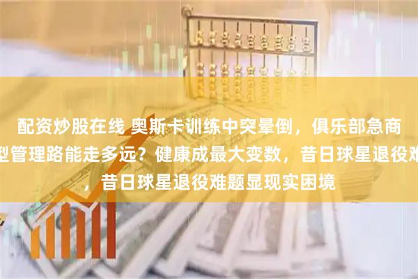 配资炒股在线 奥斯卡训练中突晕倒，俱乐部急商解约方案，转型管理路能走多远？健康成最大变数，昔日球星退役难题显现实困境