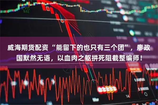 威海期货配资 “能留下的也只有三个团”，廖政国默然无语，以血肉之躯拼死阻截整编师！
