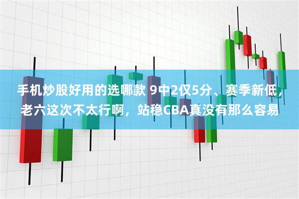 手机炒股好用的选哪款 9中2仅5分、赛季新低，老六这次不太行啊，站稳CBA真没有那么容易