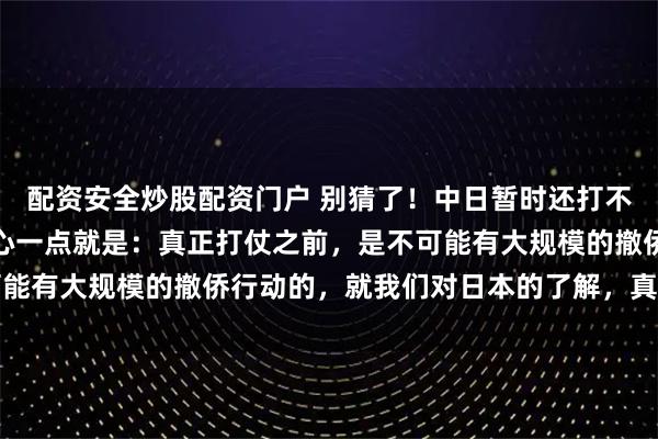 配资安全炒股配资门户 别猜了！中日暂时还打不起来！为啥这么说？核心一点就是：真正打仗之前，是不可能有大规模的撤侨行动的，就我们对日本的了解，真到开战那