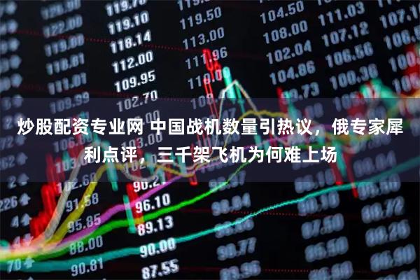 炒股配资专业网 中国战机数量引热议，俄专家犀利点评，三千架飞机为何难上场