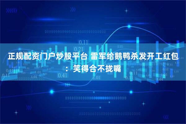 正规配资门户炒股平台 雷军给鹅鸭杀发开工红包：笑得合不拢嘴