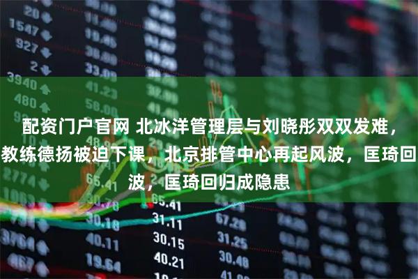 配资门户官网 北冰洋管理层与刘晓彤双双发难，塞尔维亚教练德扬被迫下课，北京排管中心再起风波，匡琦回归成隐患
