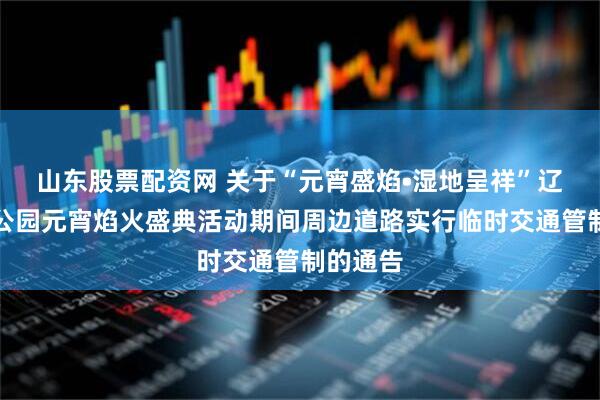 山东股票配资网 关于“元宵盛焰•湿地呈祥”辽河湿地公园元宵焰火盛典活动期间周边道路实行临时交通管制的通告