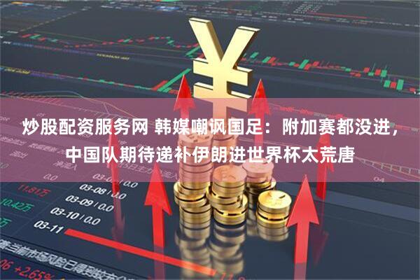 炒股配资服务网 韩媒嘲讽国足：附加赛都没进，中国队期待递补伊朗进世界杯太荒唐