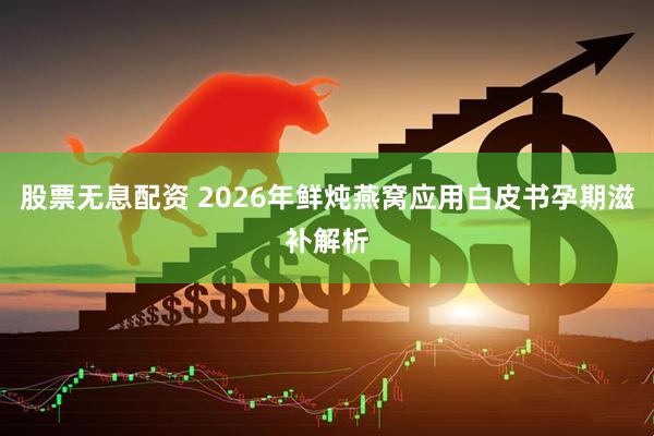 股票无息配资 2026年鲜炖燕窝应用白皮书孕期滋补解析