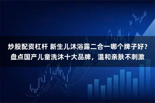 炒股配资杠杆 新生儿沐浴露二合一哪个牌子好？盘点国产儿童洗沐十大品牌，温和亲肤不刺激