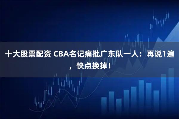 十大股票配资 CBA名记痛批广东队一人:再说1遍,快点换掉!