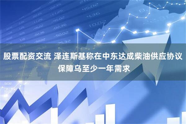 股票配资交流 泽连斯基称在中东达成柴油供应协议 保障乌至少一年需求