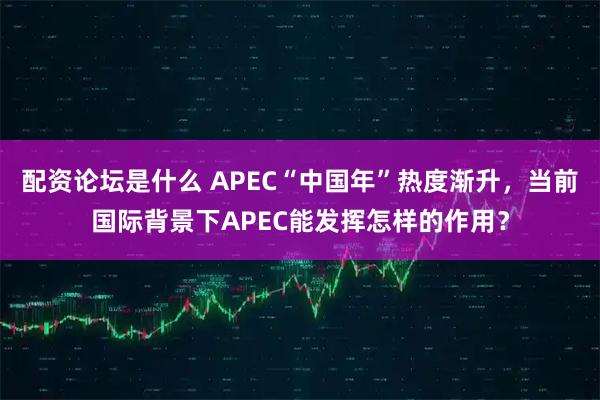 配资论坛是什么 APEC“中国年”热度渐升，当前国际背景下APEC能发挥怎样的作用？