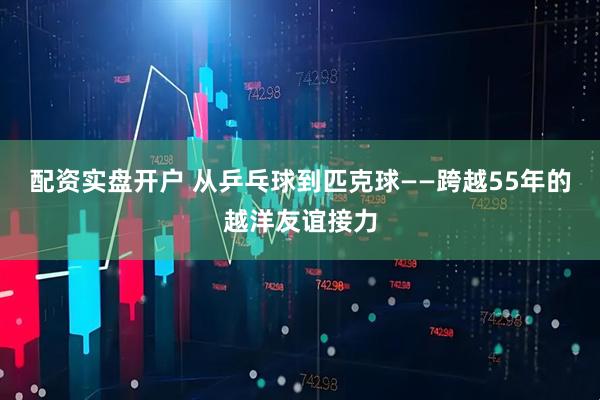 配资实盘开户 从乒乓球到匹克球——跨越55年的越洋友谊接力