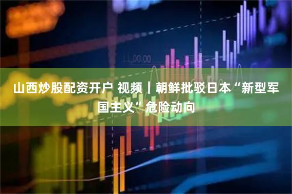 山西炒股配资开户 视频｜朝鲜批驳日本“新型军国主义”危险动向