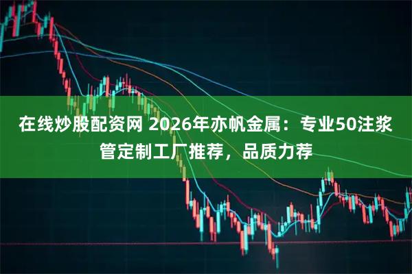 在线炒股配资网 2026年亦帆金属：专业50注浆管定制工厂推荐，品质力荐