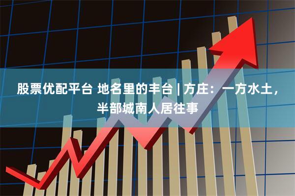 股票优配平台 地名里的丰台 | 方庄：一方水土，半部城南人居往事