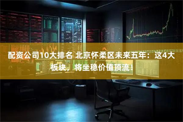 配资公司10大排名 北京怀柔区未来五年：这4大板块，将坐稳价值顶流！