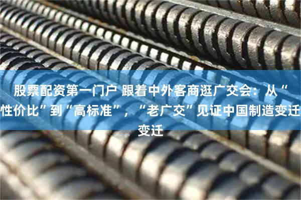 股票配资第一门户 跟着中外客商逛广交会：从“性价比”到“高标准”，“老广交”见证中国制造变迁