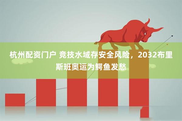 杭州配资门户 竞技水域存安全风险，2032布里斯班奥运为鳄鱼发愁
